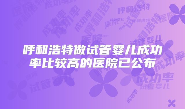 呼和浩特做试管婴儿成功率比较高的医院已公布