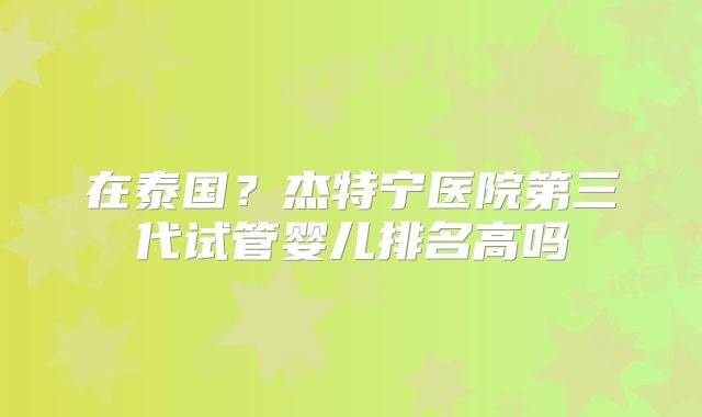 在泰国？杰特宁医院第三代试管婴儿排名高吗