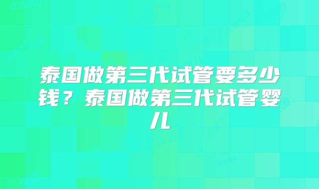 泰国做第三代试管要多少钱？泰国做第三代试管婴儿