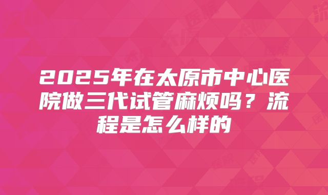 2025年在太原市中心医院做三代试管麻烦吗？流程是怎么样的