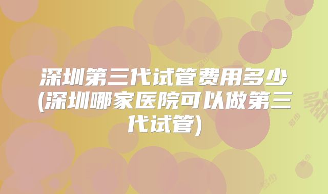 深圳第三代试管费用多少(深圳哪家医院可以做第三代试管)