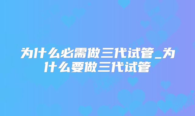 为什么必需做三代试管_为什么要做三代试管