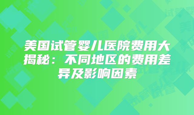美国试管婴儿医院费用大揭秘:不同地区的费用差异及影响因素