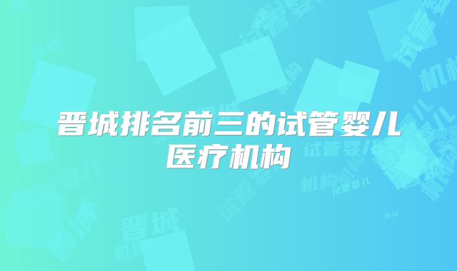 晋城排名前三的试管婴儿医疗机构