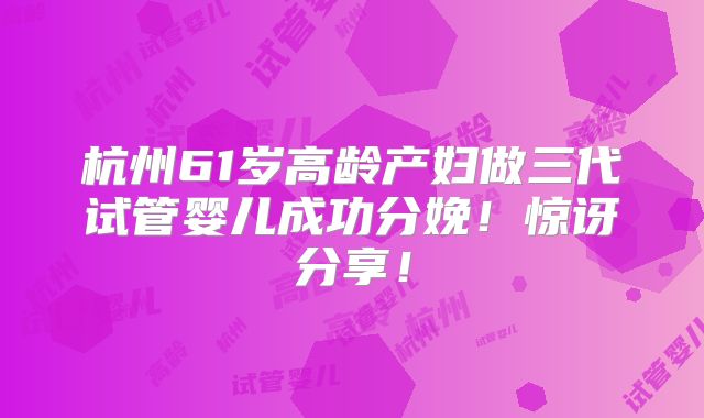 杭州61岁高龄产妇做三代试管婴儿成功分娩!惊讶分享!