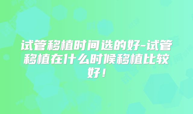 试管移植时间选的好-试管移植在什么时候移植比较好！
