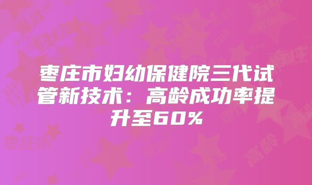 枣庄市妇幼保健院三代试管新技术：高龄成功率提升至60%