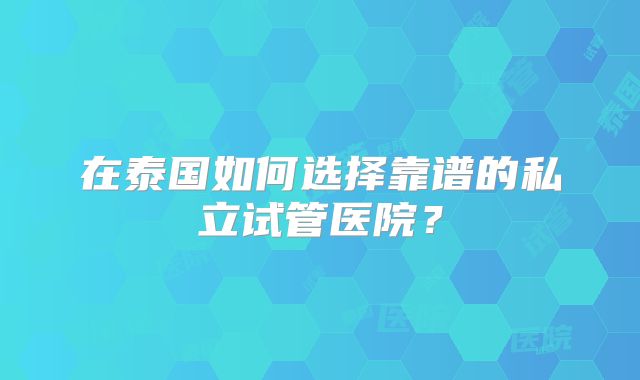 在泰国如何选择靠谱的私立试管医院？