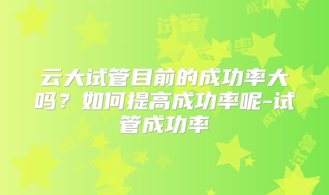 云大试管目前的成功率大吗?如何提高成功率呢-试管成功率