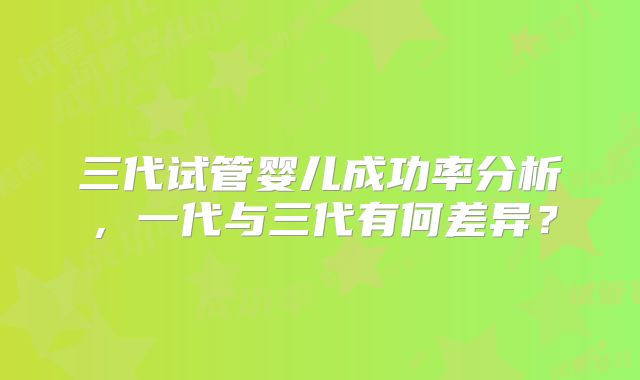 三代试管婴儿成功率分析，一代与三代有何差异？