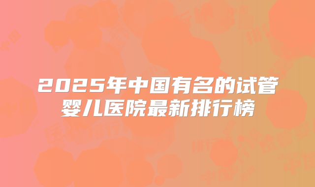 2025年中国有名的试管婴儿医院最新排行榜