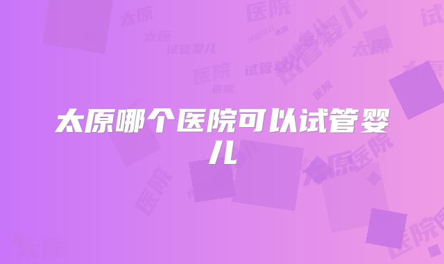 太原哪个医院可以试管婴儿