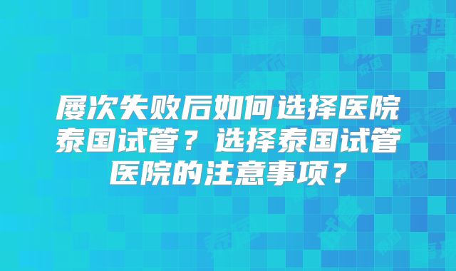 屡次失败后如何选择医院泰国试管？选择泰国试管医院的注意事项？
