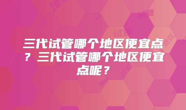 三代试管哪个地区便宜点?三代试管哪个地区便宜点呢?