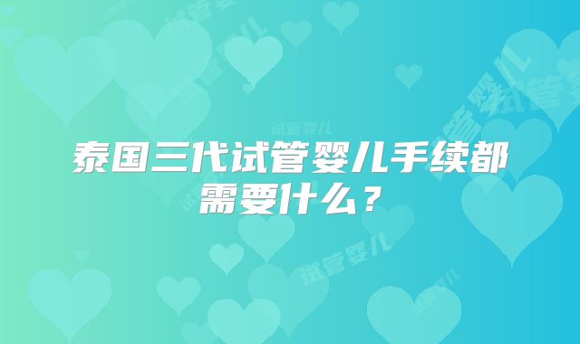 泰国三代试管婴儿手续都需要什么？