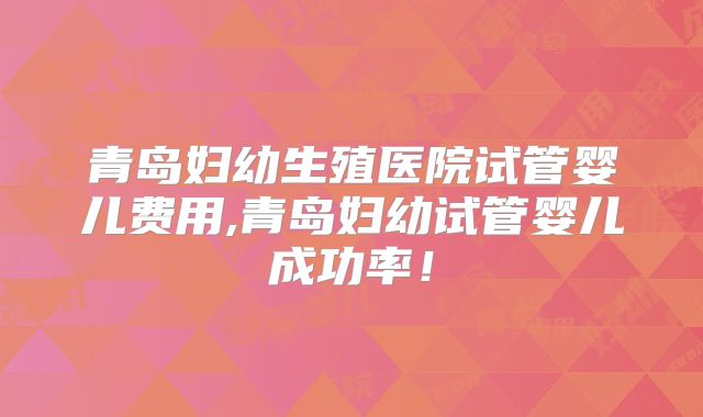 青岛妇幼生殖医院试管婴儿费用,青岛妇幼试管婴儿成功率！
