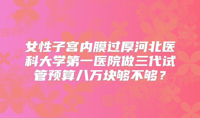 女性子宫内膜过厚河北医科大学第一医院做三代试管预算八万块够不够?