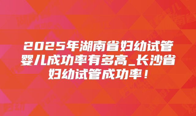 2025年湖南省妇幼试管婴儿成功率有多高_长沙省妇幼试管成功率!