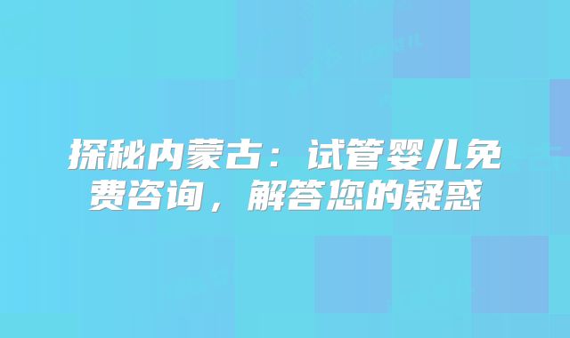 探秘内蒙古：试管婴儿免费咨询，解答您的疑惑