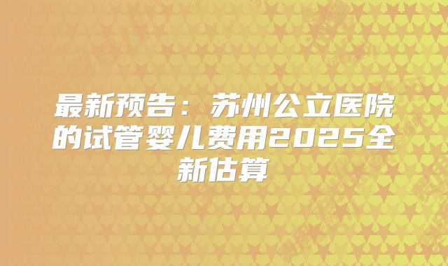 最新预告：苏州公立医院的试管婴儿费用2025全新估算