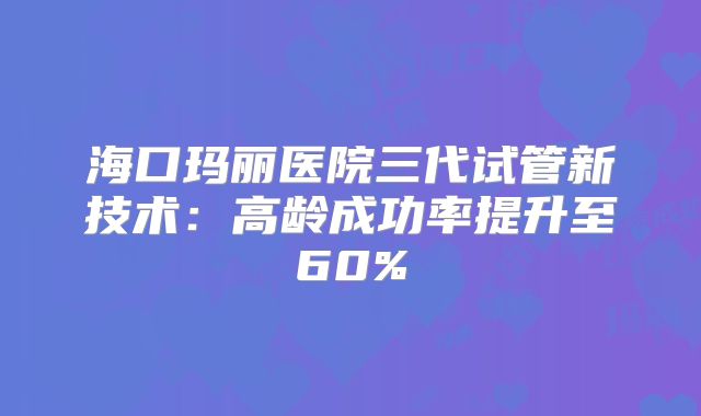 海口玛丽医院三代试管新技术：高龄成功率提升至60%