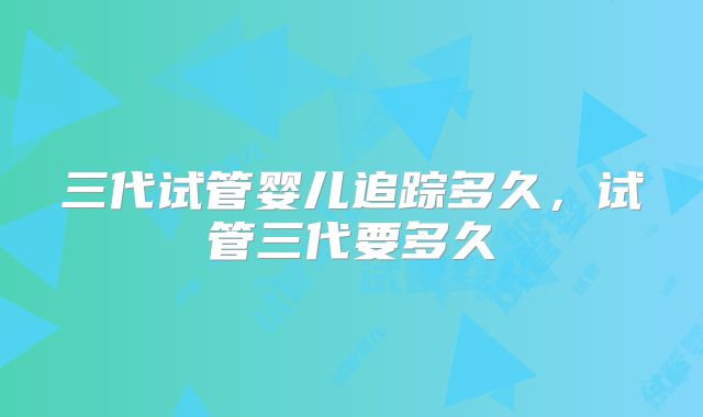 三代试管婴儿追踪多久,试管三代要多久