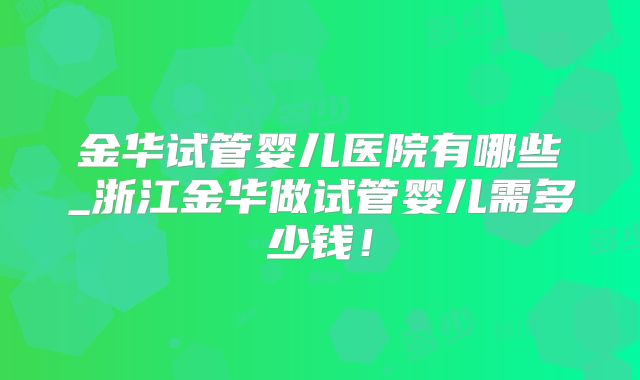 金华试管婴儿医院有哪些_浙江金华做试管婴儿需多少钱！
