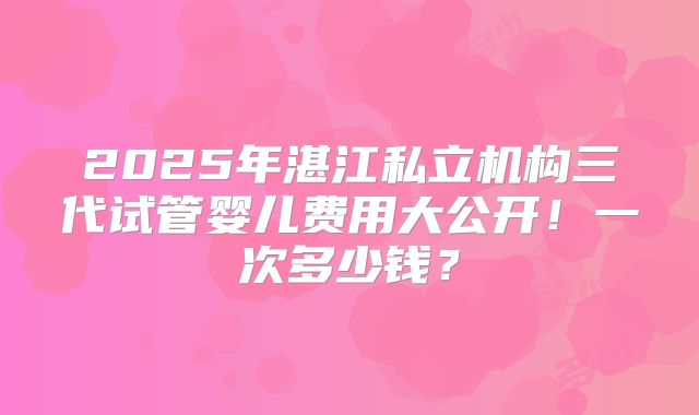 2025年湛江私立机构三代试管婴儿费用大公开！一次多少钱？