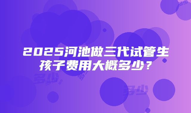 2025河池做三代试管生孩子费用大概多少？