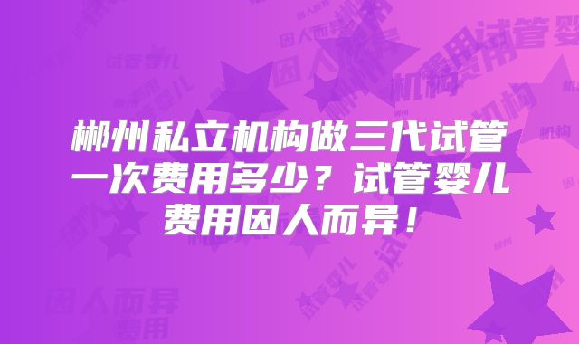 郴州私立机构做三代试管一次费用多少?试管婴儿费用因人而异!