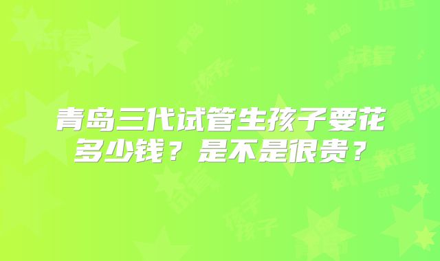 青岛三代试管生孩子要花多少钱？是不是很贵？