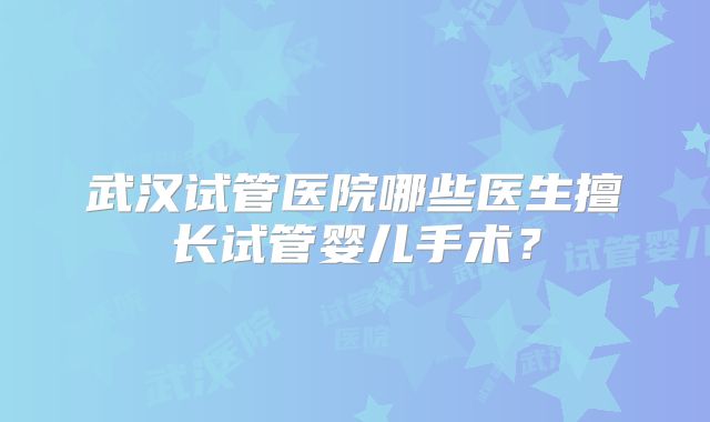 武汉试管医院哪些医生擅长试管婴儿手术？
