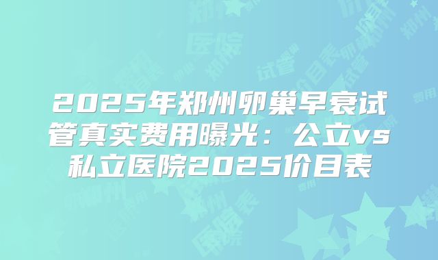 2025年郑州卵巢早衰试管真实费用曝光：公立vs私立医院2025价目表