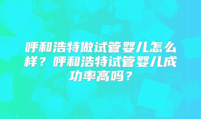 呼和浩特做试管婴儿怎么样？呼和浩特试管婴儿成功率高吗？