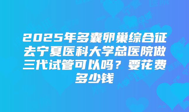 2025年多囊卵巢综合征去宁夏医科大学总医院做三代试管可以吗?要花费多少钱