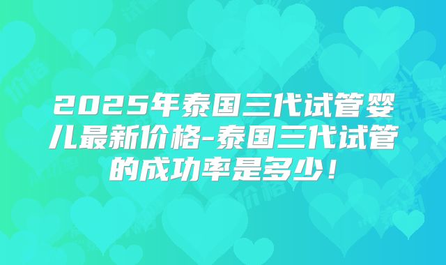 2025年泰国三代试管婴儿最新价格-泰国三代试管的成功率是多少！
