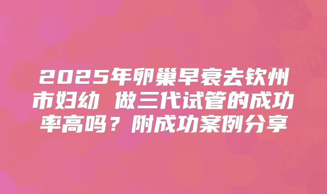 2025年卵巢早衰去钦州市妇幼 做三代试管的成功率高吗?附成功案例分享