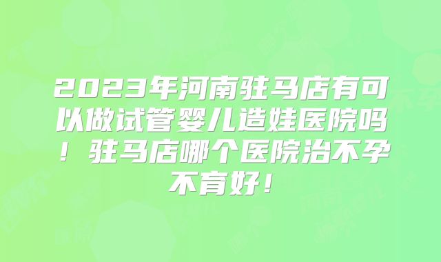 2023年河南驻马店有可以做试管婴儿造娃医院吗！驻马店哪个医院治不孕不育好！