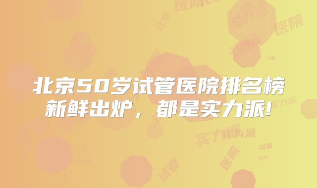 北京50岁试管医院排名榜新鲜出炉，都是实力派!