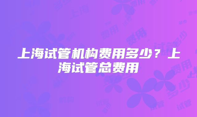 上海试管机构费用多少？上海试管总费用