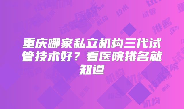 重庆哪家私立机构三代试管技术好？看医院排名就知道