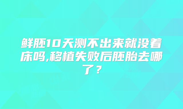 鲜胚10天测不出来就没着床吗,移植失败后胚胎去哪了?