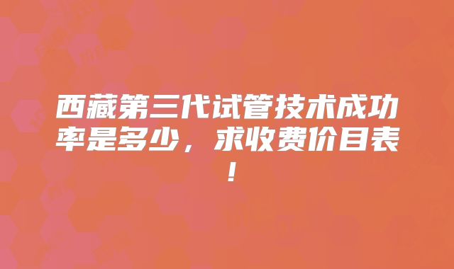 西藏第三代试管技术成功率是多少,求收费价目表!