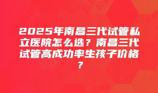 2025年南昌三代试管私立医院怎么选？南昌三代试管高成功率生孩子价格？
