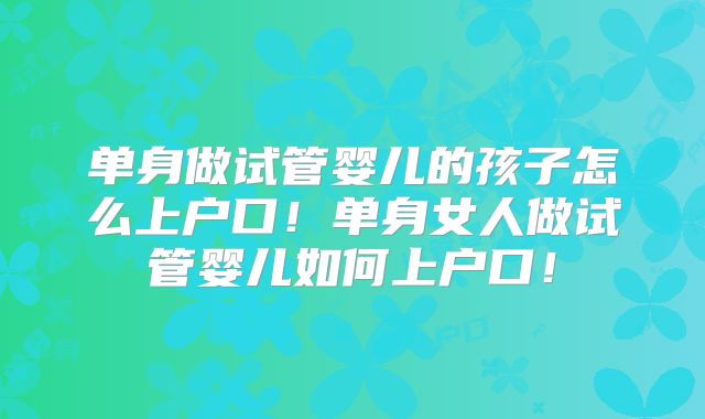 单身做试管婴儿的孩子怎么上户口！单身女人做试管婴儿如何上户口！