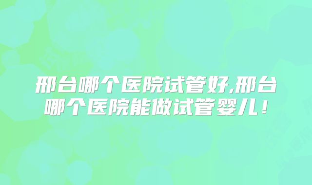 邢台哪个医院试管好,邢台哪个医院能做试管婴儿！