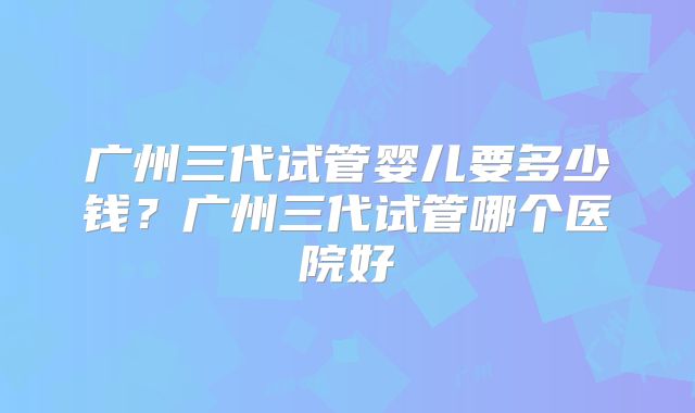 广州三代试管婴儿要多少钱？广州三代试管哪个医院好