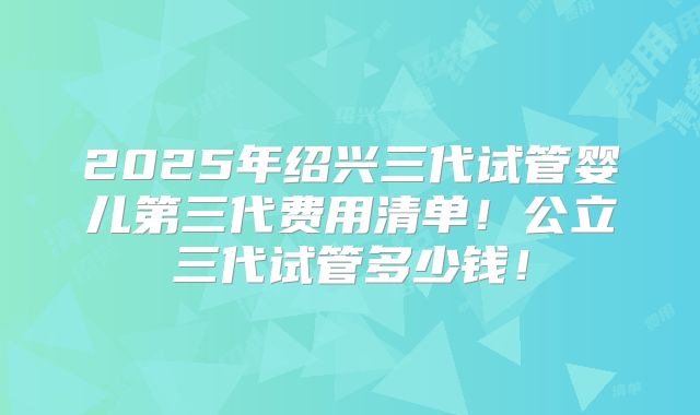 2025年绍兴三代试管婴儿第三代费用清单!公立三代试管多少钱!