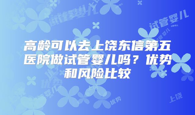 高龄可以去上饶东信第五医院做试管婴儿吗?优势和风险比较