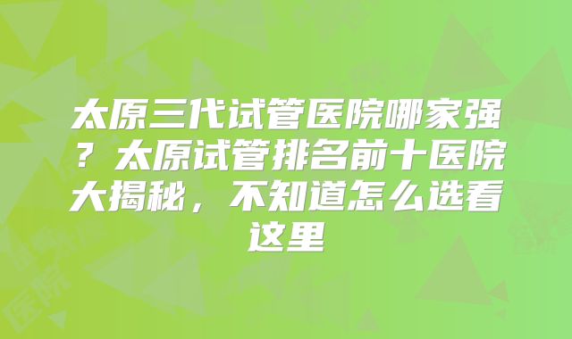 太原三代试管医院哪家强？太原试管排名前十医院大揭秘，不知道怎么选看这里